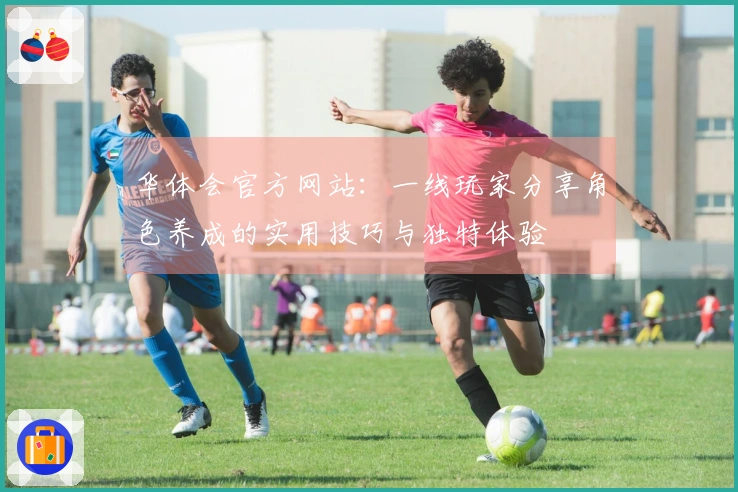 华体会官方网站：一线玩家分享角色养成的实用技巧与独特体验