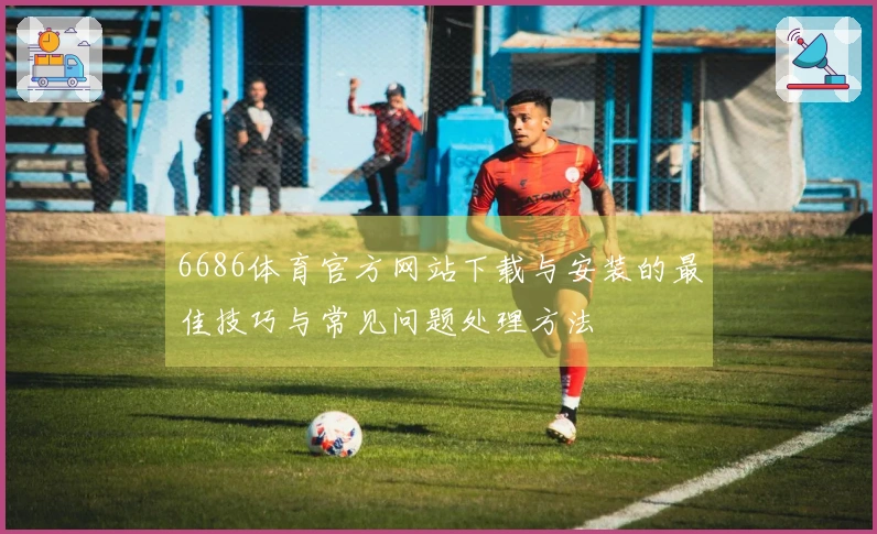 6686体育官方网站下载与安装的最佳技巧与常见问题处理方法