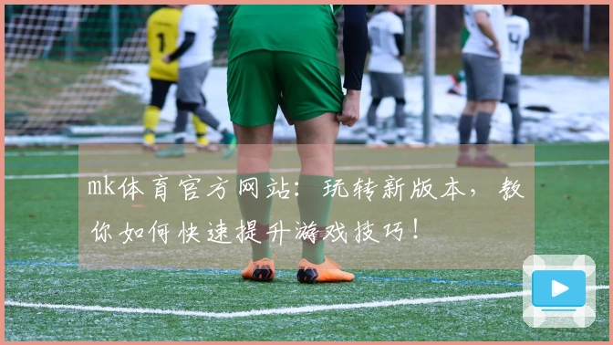 mk体育官方网站：玩转新版本，教你如何快速提升游戏技巧！