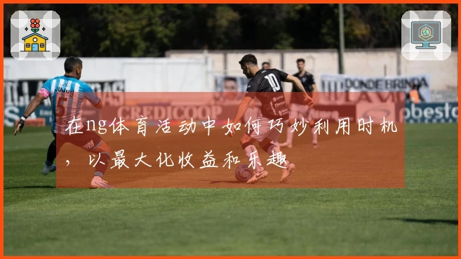 在ng体育活动中如何巧妙利用时机，以最大化收益和乐趣
