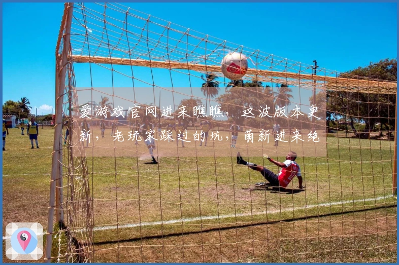 爱游戏官网进来瞧瞧，这波版本更新，老玩家踩过的坑，萌新进来绝对稳了！